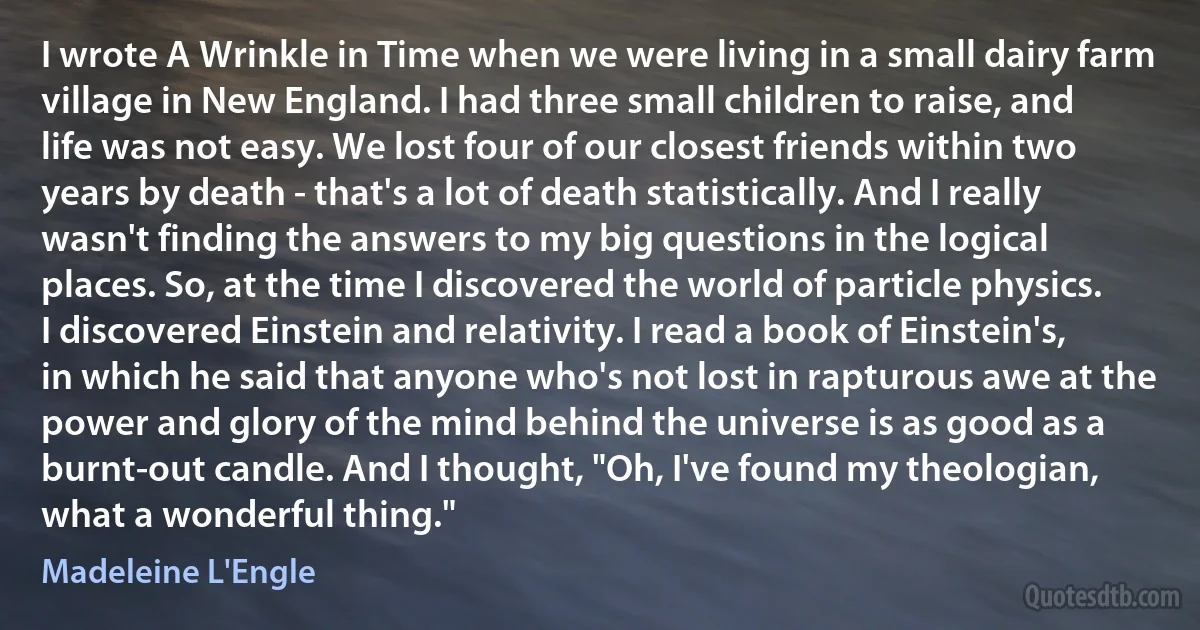 I wrote A Wrinkle in Time when we were living in a small dairy farm village in New England. I had three small children to raise, and life was not easy. We lost four of our closest friends within two years by death - that's a lot of death statistically. And I really wasn't finding the answers to my big questions in the logical places. So, at the time I discovered the world of particle physics. I discovered Einstein and relativity. I read a book of Einstein's, in which he said that anyone who's not lost in rapturous awe at the power and glory of the mind behind the universe is as good as a burnt-out candle. And I thought, "Oh, I've found my theologian, what a wonderful thing." (Madeleine L'Engle)