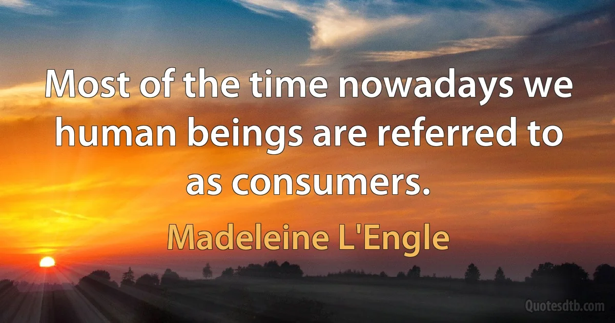 Most of the time nowadays we human beings are referred to as consumers. (Madeleine L'Engle)