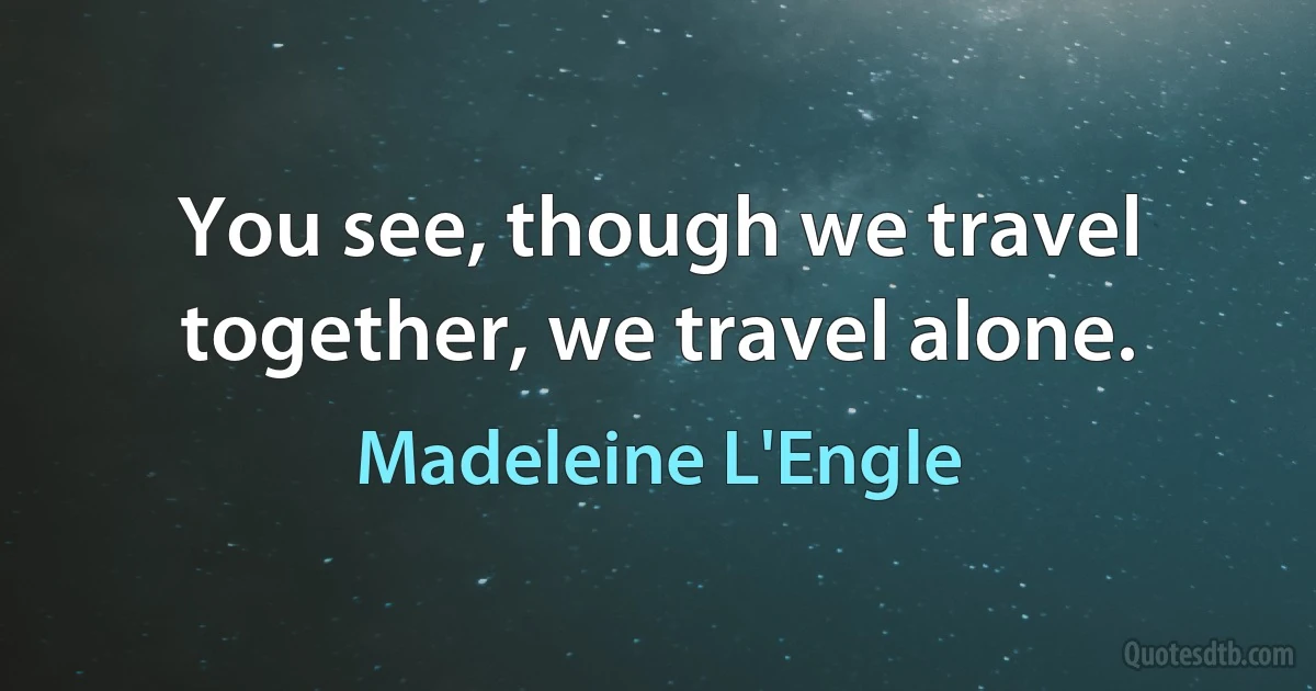 You see, though we travel together, we travel alone. (Madeleine L'Engle)