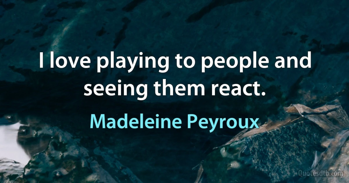 I love playing to people and seeing them react. (Madeleine Peyroux)