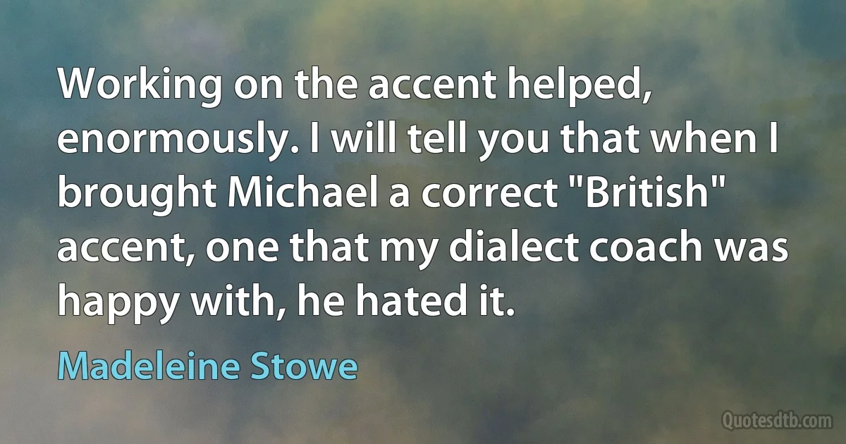 Working on the accent helped, enormously. I will tell you that when I brought Michael a correct "British" accent, one that my dialect coach was happy with, he hated it. (Madeleine Stowe)