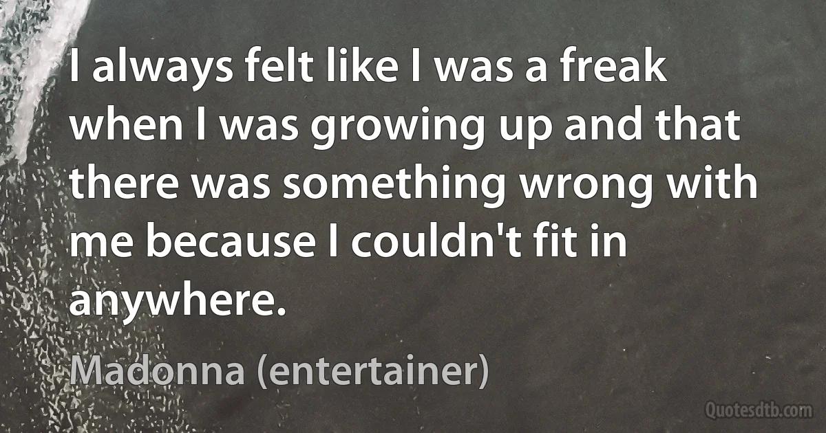 I always felt like I was a freak when I was growing up and that there was something wrong with me because I couldn't fit in anywhere. (Madonna (entertainer))