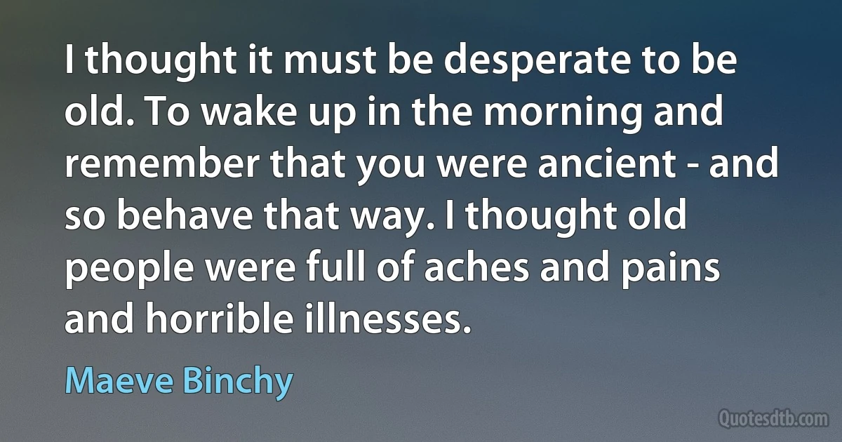 I thought it must be desperate to be old. To wake up in the morning and remember that you were ancient - and so behave that way. I thought old people were full of aches and pains and horrible illnesses. (Maeve Binchy)