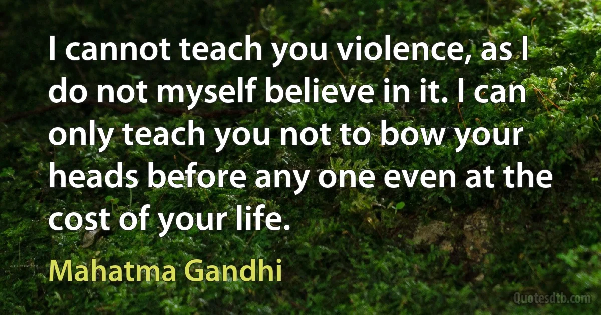 I cannot teach you violence, as I do not myself believe in it. I can only teach you not to bow your heads before any one even at the cost of your life. (Mahatma Gandhi)