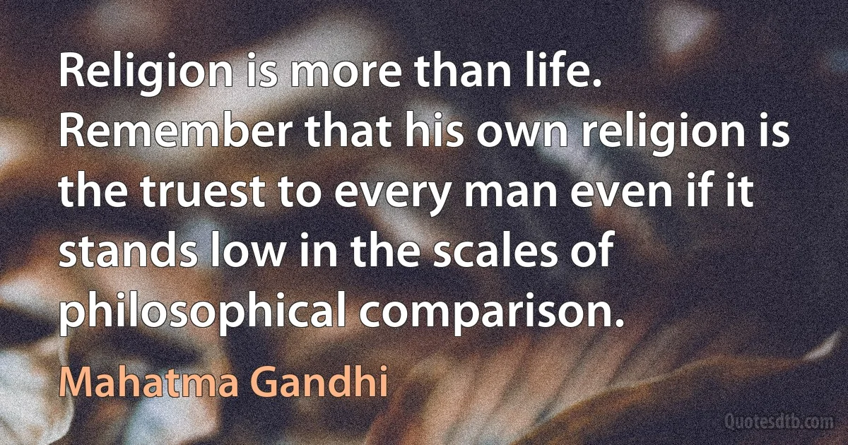 Religion is more than life. Remember that his own religion is the truest to every man even if it stands low in the scales of philosophical comparison. (Mahatma Gandhi)