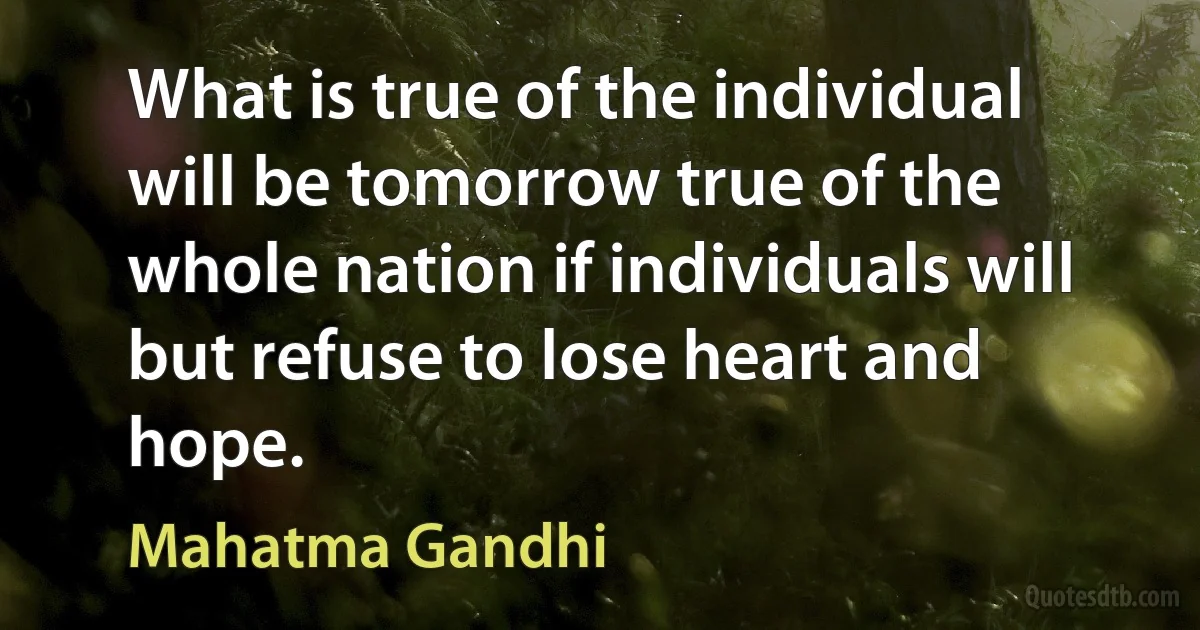 What is true of the individual will be tomorrow true of the whole nation if individuals will but refuse to lose heart and hope. (Mahatma Gandhi)