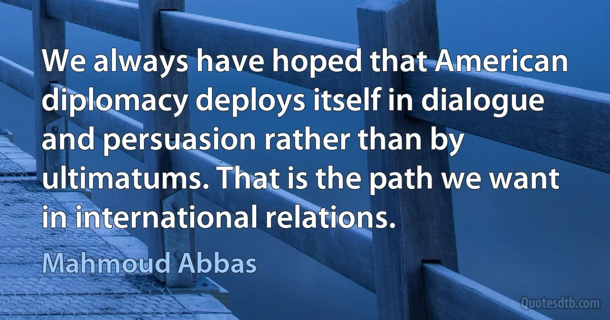 We always have hoped that American diplomacy deploys itself in dialogue and persuasion rather than by ultimatums. That is the path we want in international relations. (Mahmoud Abbas)