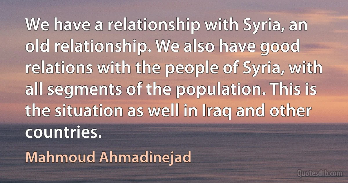 We have a relationship with Syria, an old relationship. We also have good relations with the people of Syria, with all segments of the population. This is the situation as well in Iraq and other countries. (Mahmoud Ahmadinejad)