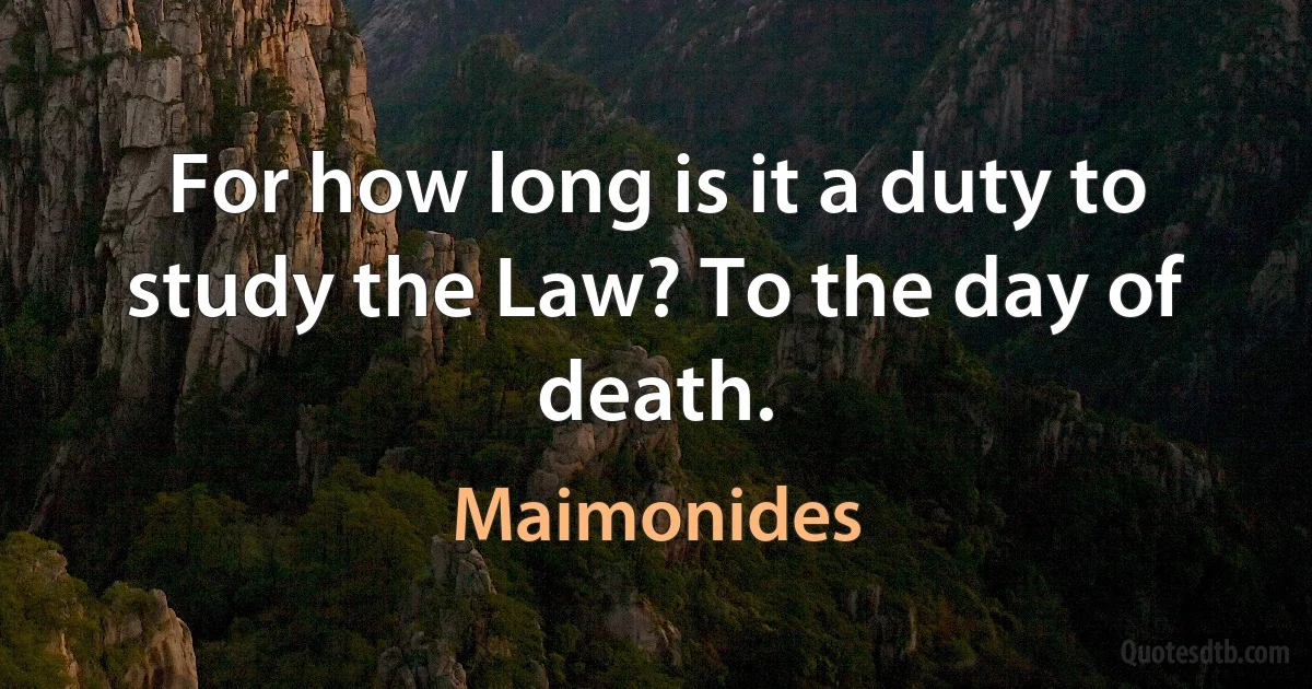 For how long is it a duty to study the Law? To the day of death. (Maimonides)