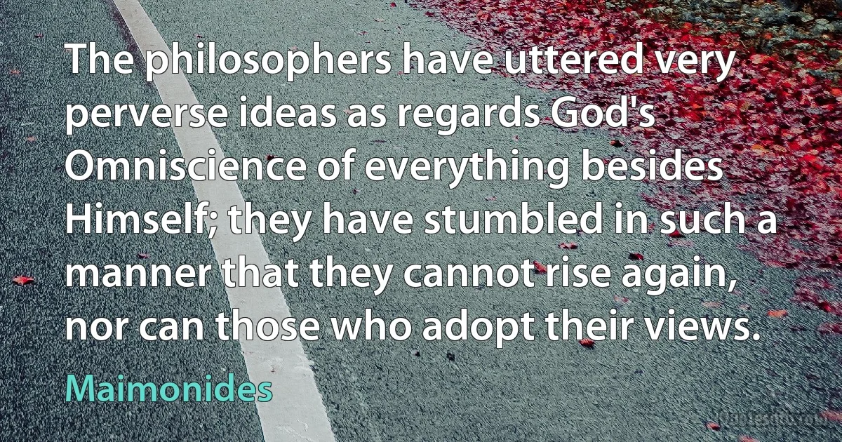 The philosophers have uttered very perverse ideas as regards God's Omniscience of everything besides Himself; they have stumbled in such a manner that they cannot rise again, nor can those who adopt their views. (Maimonides)