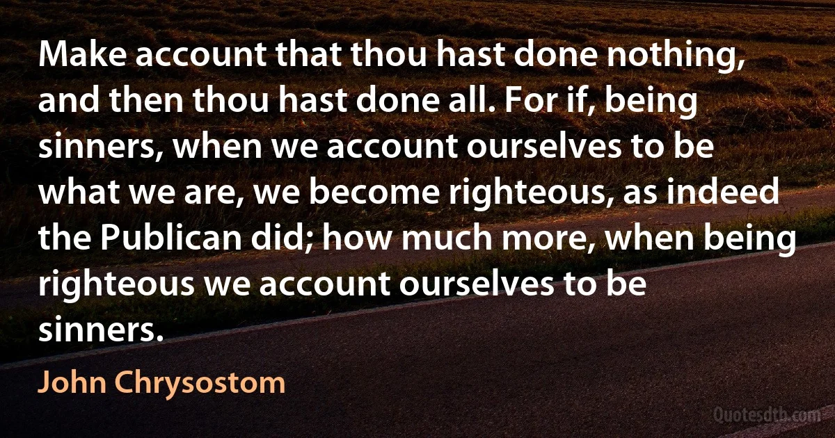 Make account that thou hast done nothing, and then thou hast done all. For if, being sinners, when we account ourselves to be what we are, we become righteous, as indeed the Publican did; how much more, when being righteous we account ourselves to be sinners. (John Chrysostom)