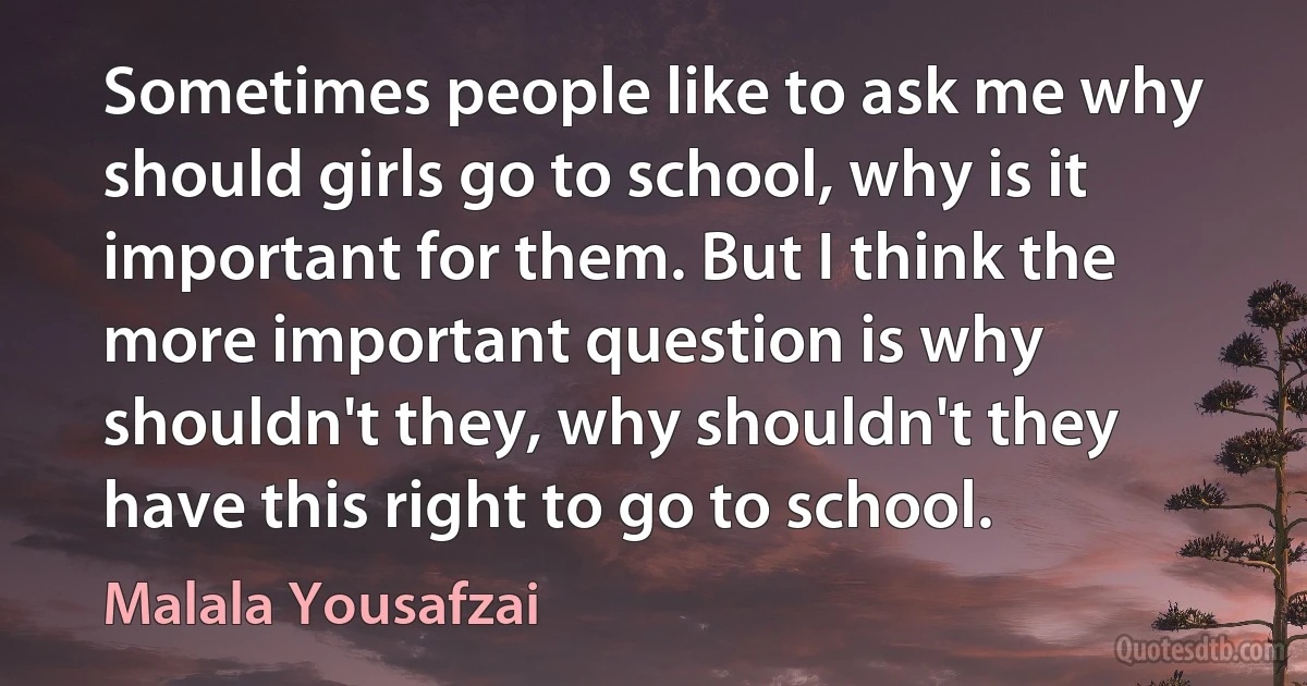 Sometimes people like to ask me why should girls go to school, why is it important for them. But I think the more important question is why shouldn't they, why shouldn't they have this right to go to school. (Malala Yousafzai)