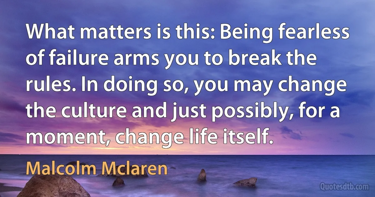 What matters is this: Being fearless of failure arms you to break the rules. In doing so, you may change the culture and just possibly, for a moment, change life itself. (Malcolm Mclaren)