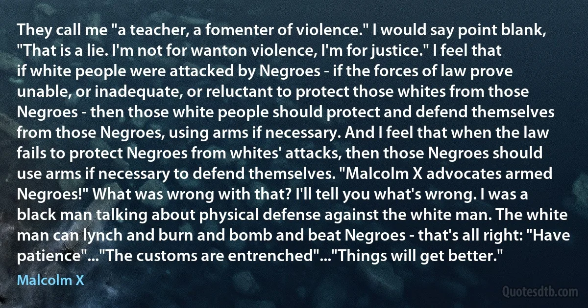 They call me "a teacher, a fomenter of violence." I would say point blank, "That is a lie. I'm not for wanton violence, I'm for justice." I feel that if white people were attacked by Negroes - if the forces of law prove unable, or inadequate, or reluctant to protect those whites from those Negroes - then those white people should protect and defend themselves from those Negroes, using arms if necessary. And I feel that when the law fails to protect Negroes from whites' attacks, then those Negroes should use arms if necessary to defend themselves. "Malcolm X advocates armed Negroes!" What was wrong with that? I'll tell you what's wrong. I was a black man talking about physical defense against the white man. The white man can lynch and burn and bomb and beat Negroes - that's all right: "Have patience"..."The customs are entrenched"..."Things will get better." (Malcolm X)