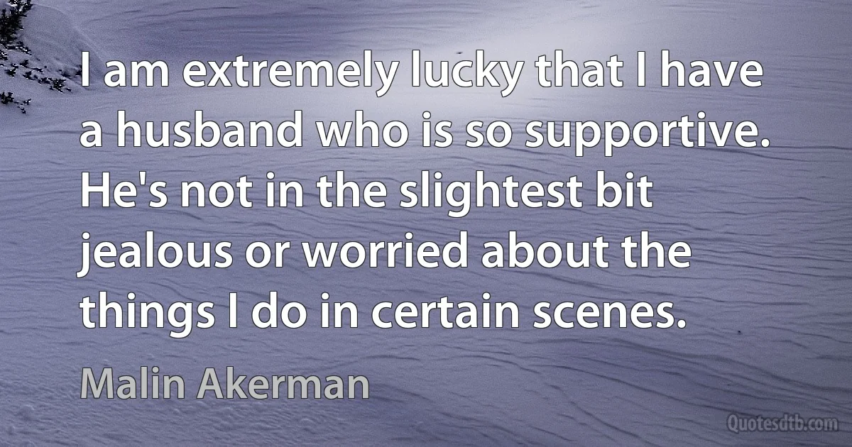 I am extremely lucky that I have a husband who is so supportive. He's not in the slightest bit jealous or worried about the things I do in certain scenes. (Malin Akerman)