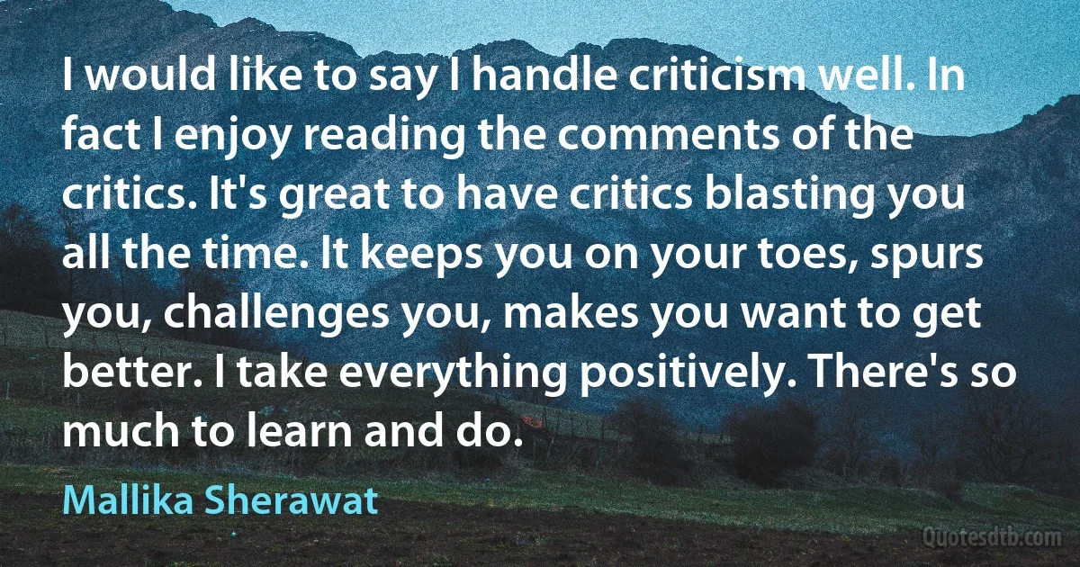 I would like to say I handle criticism well. In fact I enjoy reading the comments of the critics. It's great to have critics blasting you all the time. It keeps you on your toes, spurs you, challenges you, makes you want to get better. I take everything positively. There's so much to learn and do. (Mallika Sherawat)