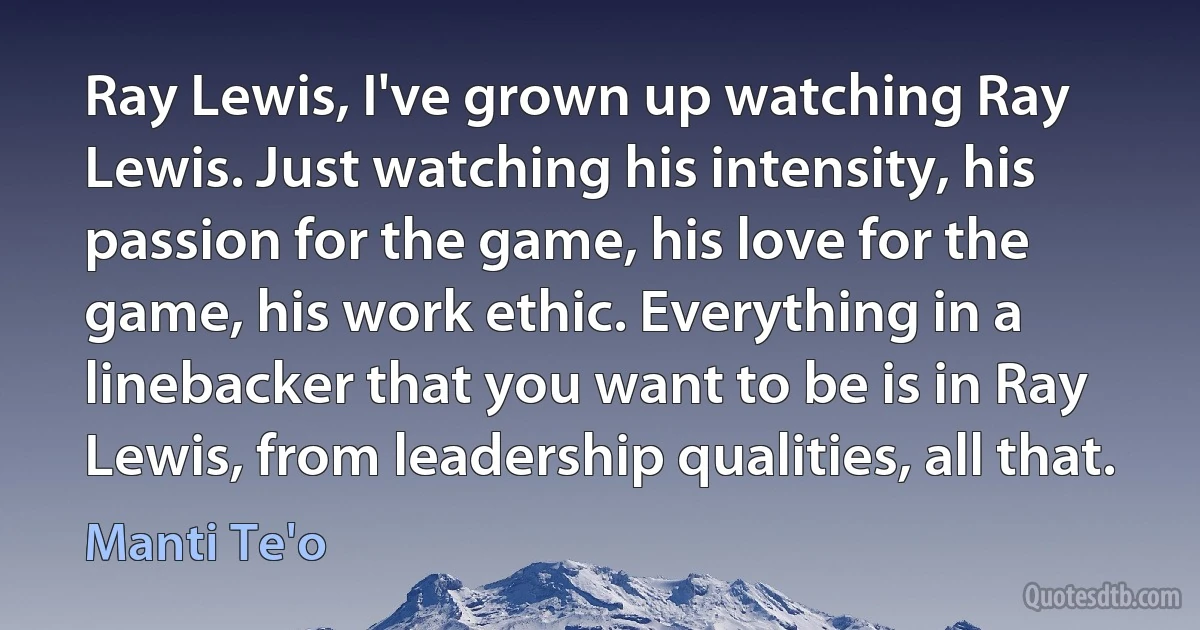 Ray Lewis, I've grown up watching Ray Lewis. Just watching his intensity, his passion for the game, his love for the game, his work ethic. Everything in a linebacker that you want to be is in Ray Lewis, from leadership qualities, all that. (Manti Te'o)