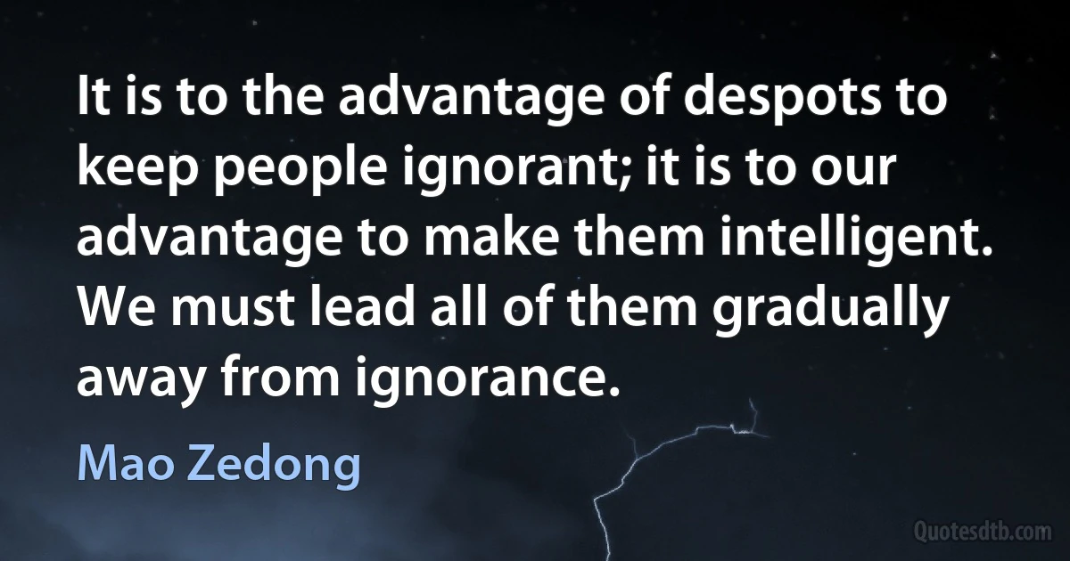 It is to the advantage of despots to keep people ignorant; it is to our advantage to make them intelligent. We must lead all of them gradually away from ignorance. (Mao Zedong)