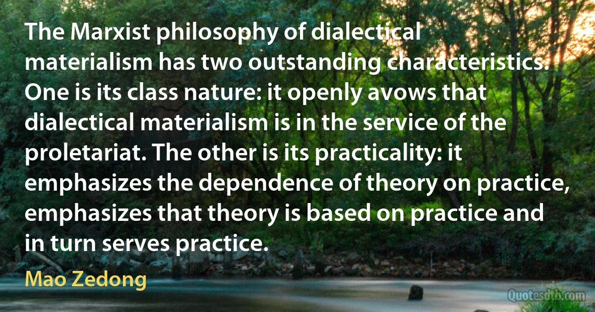 The Marxist philosophy of dialectical materialism has two outstanding characteristics. One is its class nature: it openly avows that dialectical materialism is in the service of the proletariat. The other is its practicality: it emphasizes the dependence of theory on practice, emphasizes that theory is based on practice and in turn serves practice. (Mao Zedong)