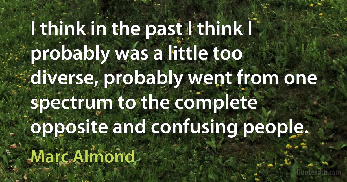 I think in the past I think I probably was a little too diverse, probably went from one spectrum to the complete opposite and confusing people. (Marc Almond)