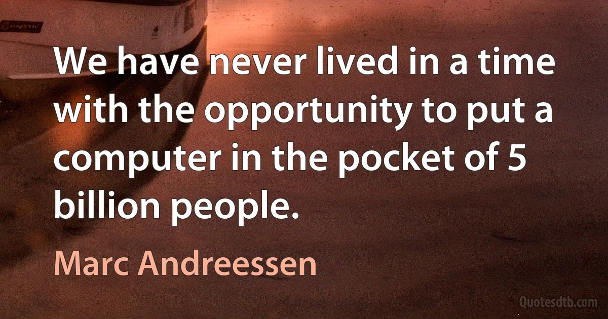 We have never lived in a time with the opportunity to put a computer in the pocket of 5 billion people. (Marc Andreessen)