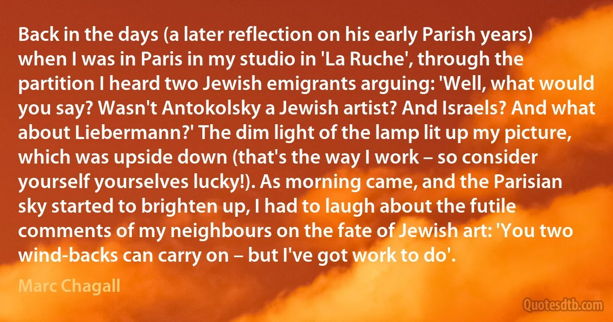 Back in the days (a later reflection on his early Parish years) when I was in Paris in my studio in 'La Ruche', through the partition I heard two Jewish emigrants arguing: 'Well, what would you say? Wasn't Antokolsky a Jewish artist? And Israels? And what about Liebermann?' The dim light of the lamp lit up my picture, which was upside down (that's the way I work – so consider yourself yourselves lucky!). As morning came, and the Parisian sky started to brighten up, I had to laugh about the futile comments of my neighbours on the fate of Jewish art: 'You two wind-backs can carry on – but I've got work to do'. (Marc Chagall)