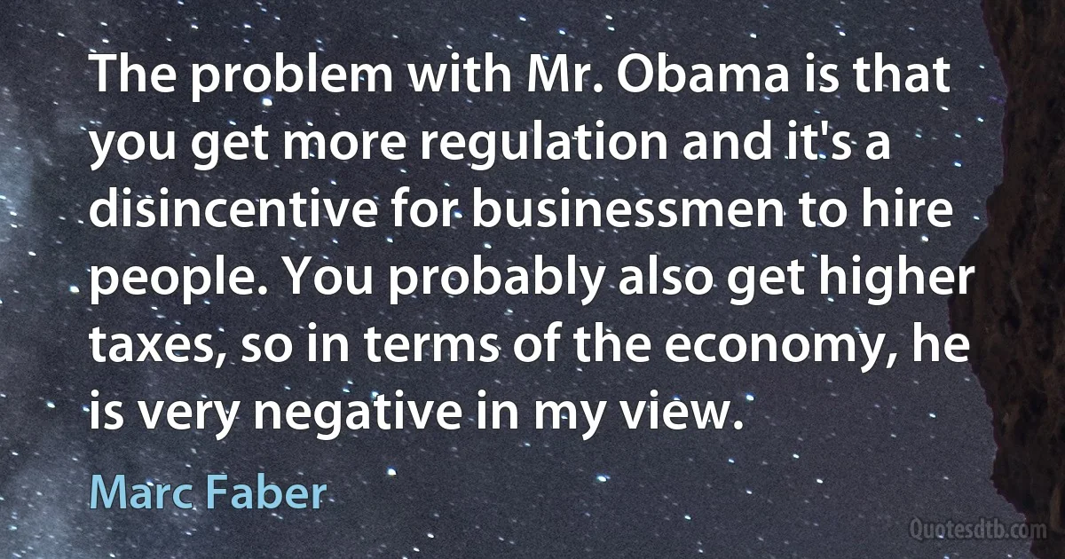 The problem with Mr. Obama is that you get more regulation and it's a disincentive for businessmen to hire people. You probably also get higher taxes, so in terms of the economy, he is very negative in my view. (Marc Faber)