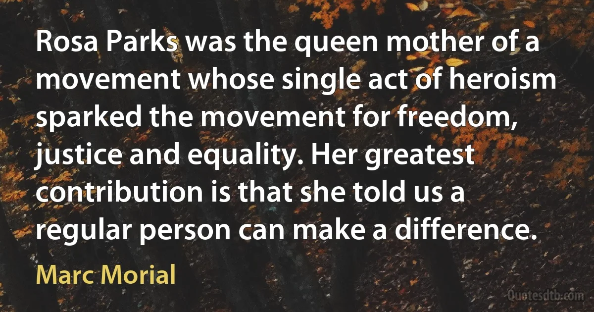 Rosa Parks was the queen mother of a movement whose single act of heroism sparked the movement for freedom, justice and equality. Her greatest contribution is that she told us a regular person can make a difference. (Marc Morial)