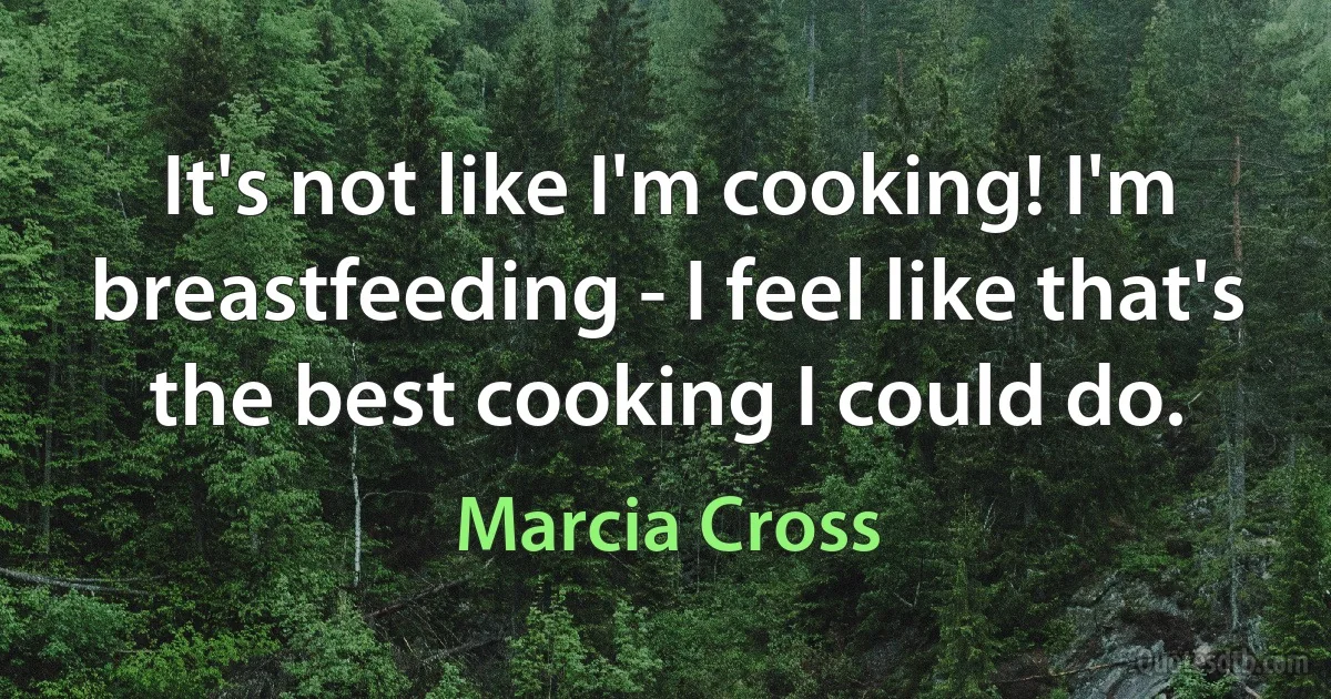 It's not like I'm cooking! I'm breastfeeding - I feel like that's the best cooking I could do. (Marcia Cross)