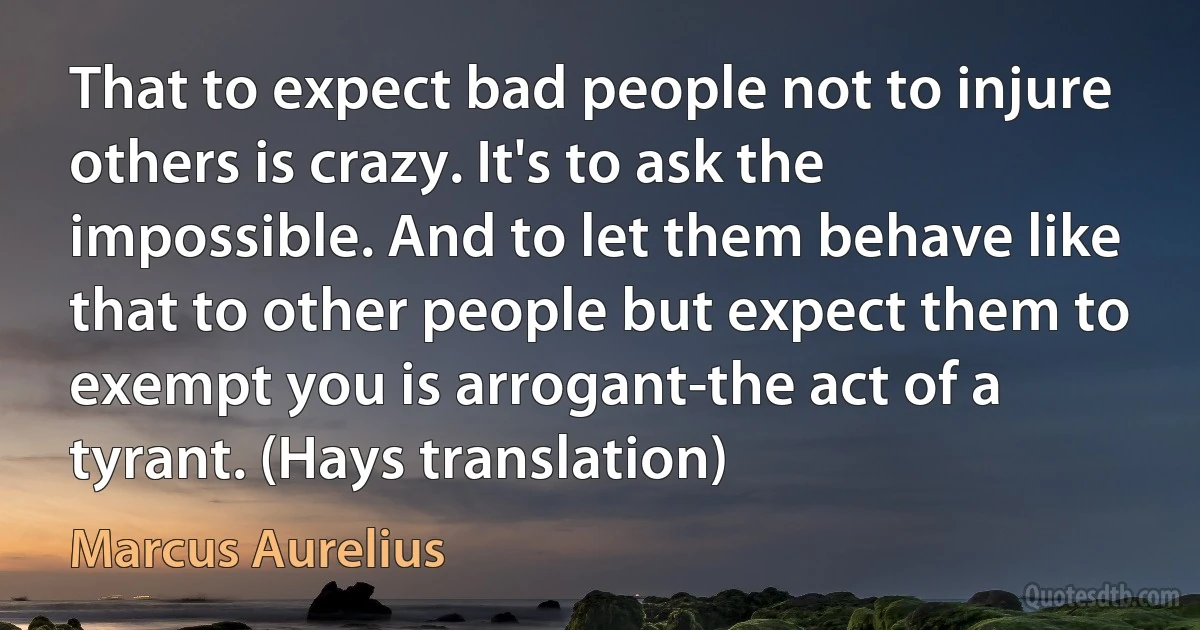 That to expect bad people not to injure others is crazy. It's to ask the impossible. And to let them behave like that to other people but expect them to exempt you is arrogant-the act of a tyrant. (Hays translation) (Marcus Aurelius)