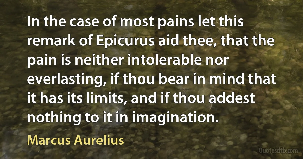 In the case of most pains let this remark of Epicurus aid thee, that the pain is neither intolerable nor everlasting, if thou bear in mind that it has its limits, and if thou addest nothing to it in imagination. (Marcus Aurelius)