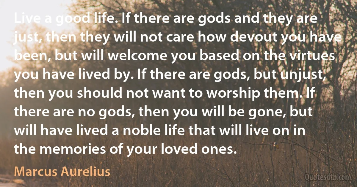 Live a good life. If there are gods and they are just, then they will not care how devout you have been, but will welcome you based on the virtues you have lived by. If there are gods, but unjust, then you should not want to worship them. If there are no gods, then you will be gone, but will have lived a noble life that will live on in the memories of your loved ones. (Marcus Aurelius)