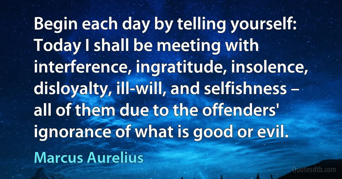 Begin each day by telling yourself: Today I shall be meeting with interference, ingratitude, insolence, disloyalty, ill-will, and selfishness – all of them due to the offenders' ignorance of what is good or evil. (Marcus Aurelius)