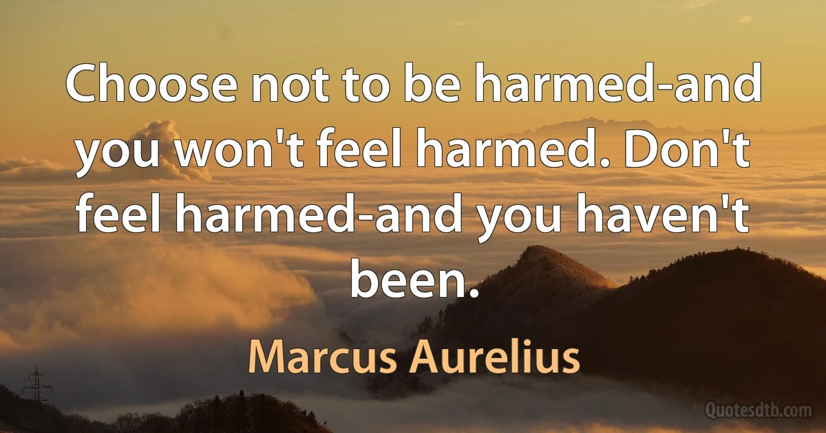 Choose not to be harmed-and you won't feel harmed. Don't feel harmed-and you haven't been. (Marcus Aurelius)