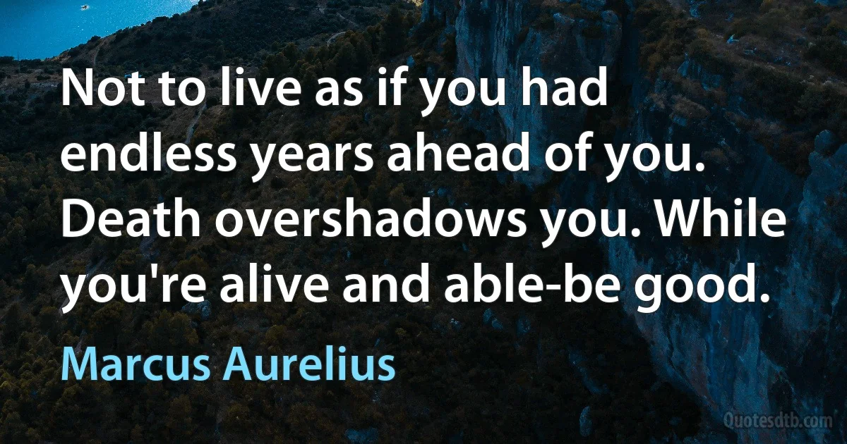 Not to live as if you had endless years ahead of you. Death overshadows you. While you're alive and able-be good. (Marcus Aurelius)