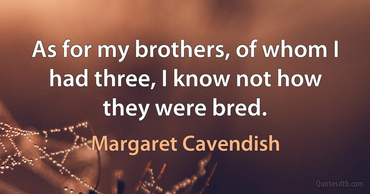 As for my brothers, of whom I had three, I know not how they were bred. (Margaret Cavendish)