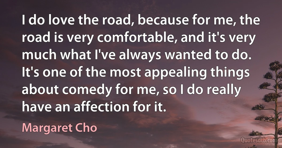 I do love the road, because for me, the road is very comfortable, and it's very much what I've always wanted to do. It's one of the most appealing things about comedy for me, so I do really have an affection for it. (Margaret Cho)