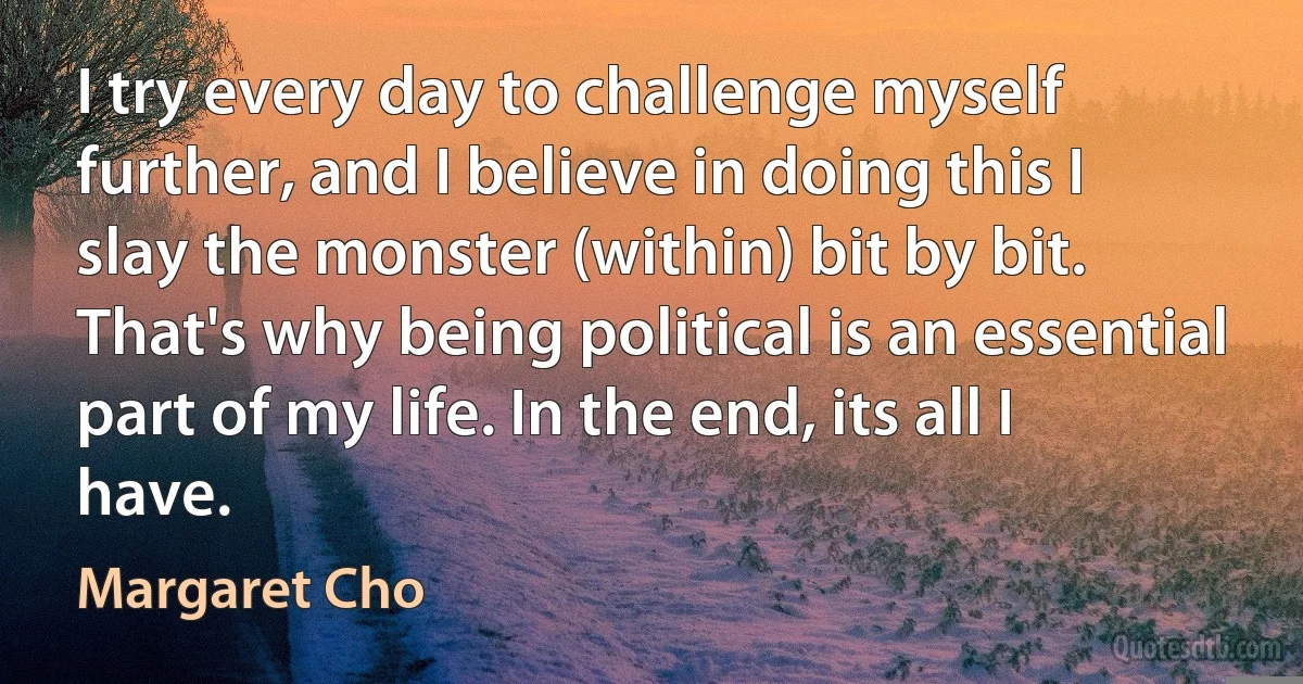 I try every day to challenge myself further, and I believe in doing this I slay the monster (within) bit by bit. That's why being political is an essential part of my life. In the end, its all I have. (Margaret Cho)