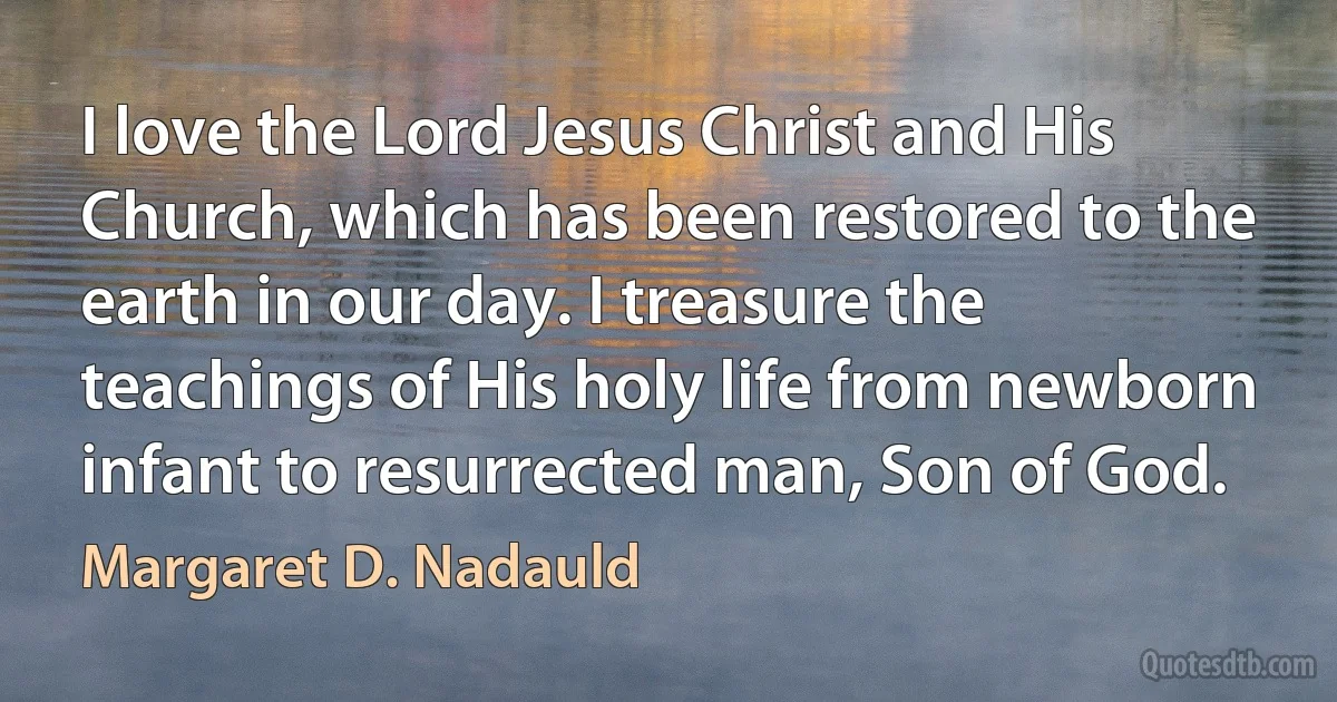 I love the Lord Jesus Christ and His Church, which has been restored to the earth in our day. I treasure the teachings of His holy life from newborn infant to resurrected man, Son of God. (Margaret D. Nadauld)