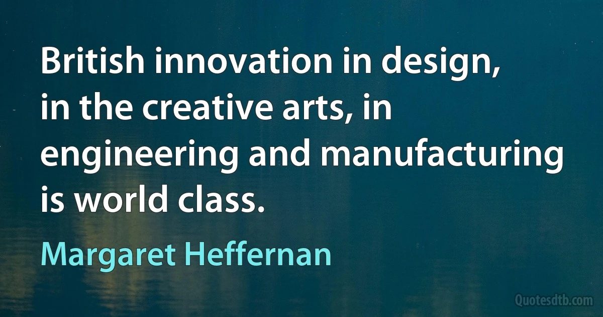 British innovation in design, in the creative arts, in engineering and manufacturing is world class. (Margaret Heffernan)