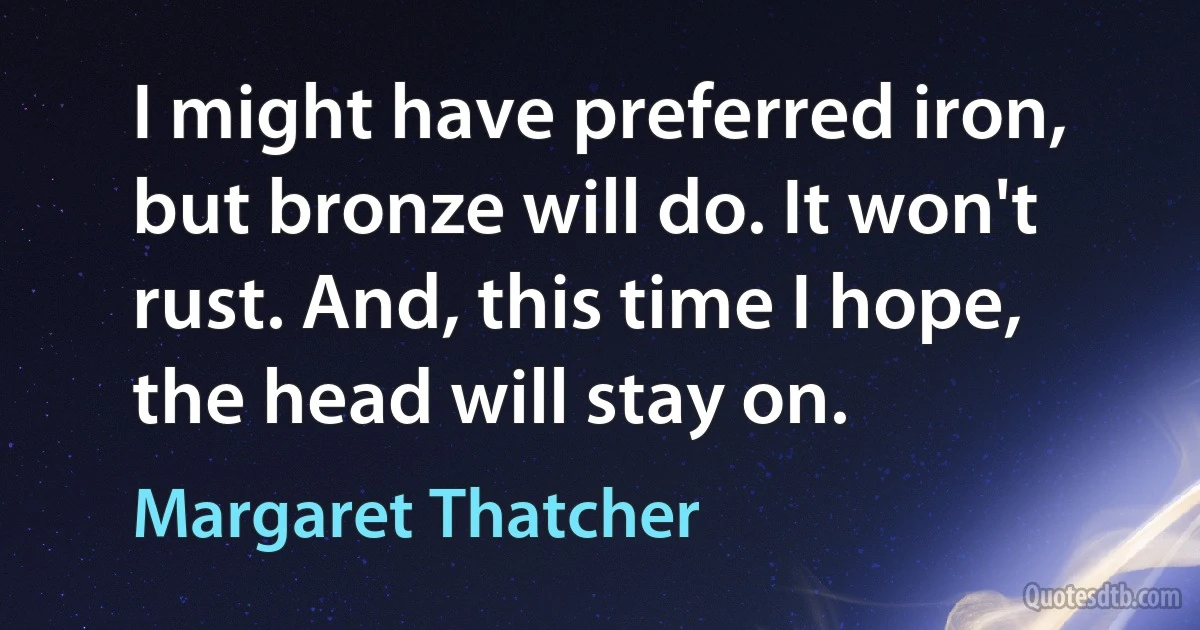 I might have preferred iron, but bronze will do. It won't rust. And, this time I hope, the head will stay on. (Margaret Thatcher)