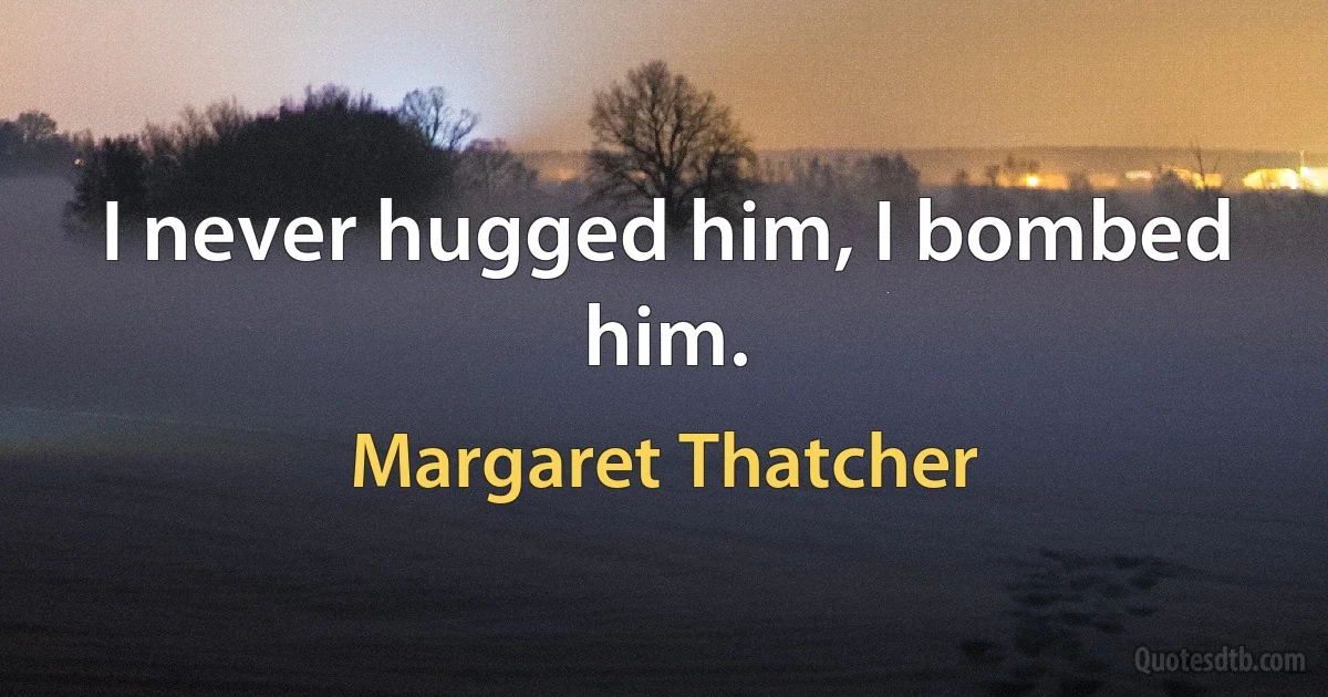 I never hugged him, I bombed him. (Margaret Thatcher)