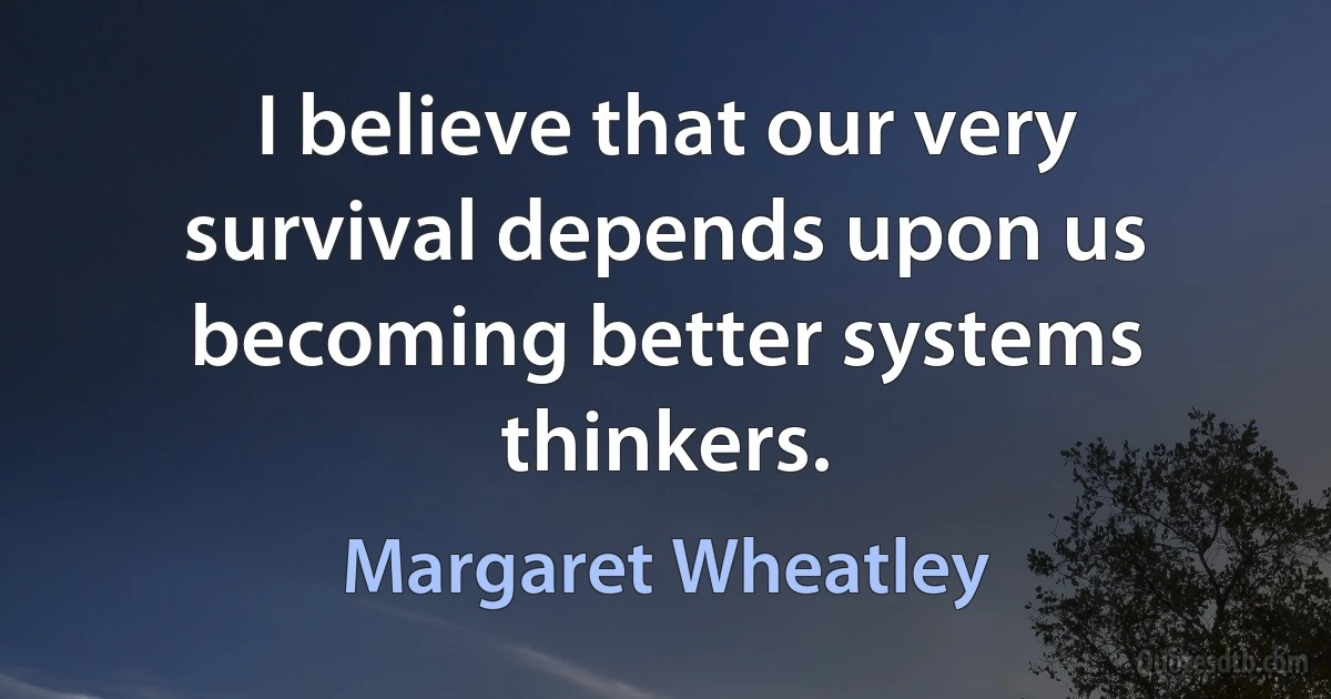 I believe that our very survival depends upon us becoming better systems thinkers. (Margaret Wheatley)