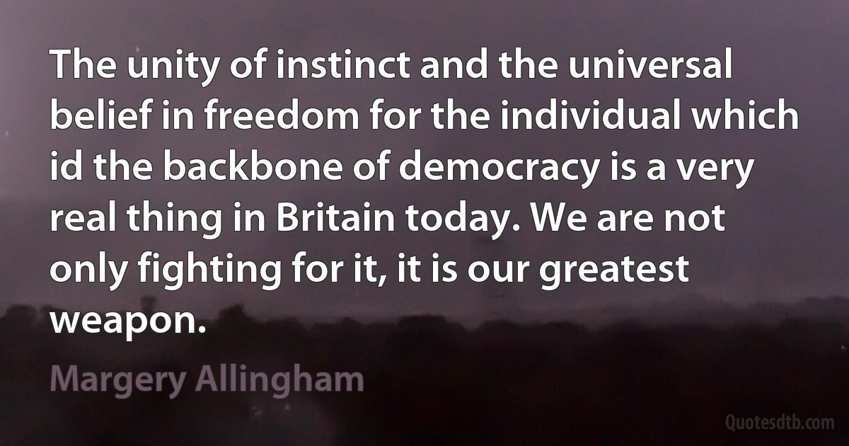 The unity of instinct and the universal belief in freedom for the individual which id the backbone of democracy is a very real thing in Britain today. We are not only fighting for it, it is our greatest weapon. (Margery Allingham)