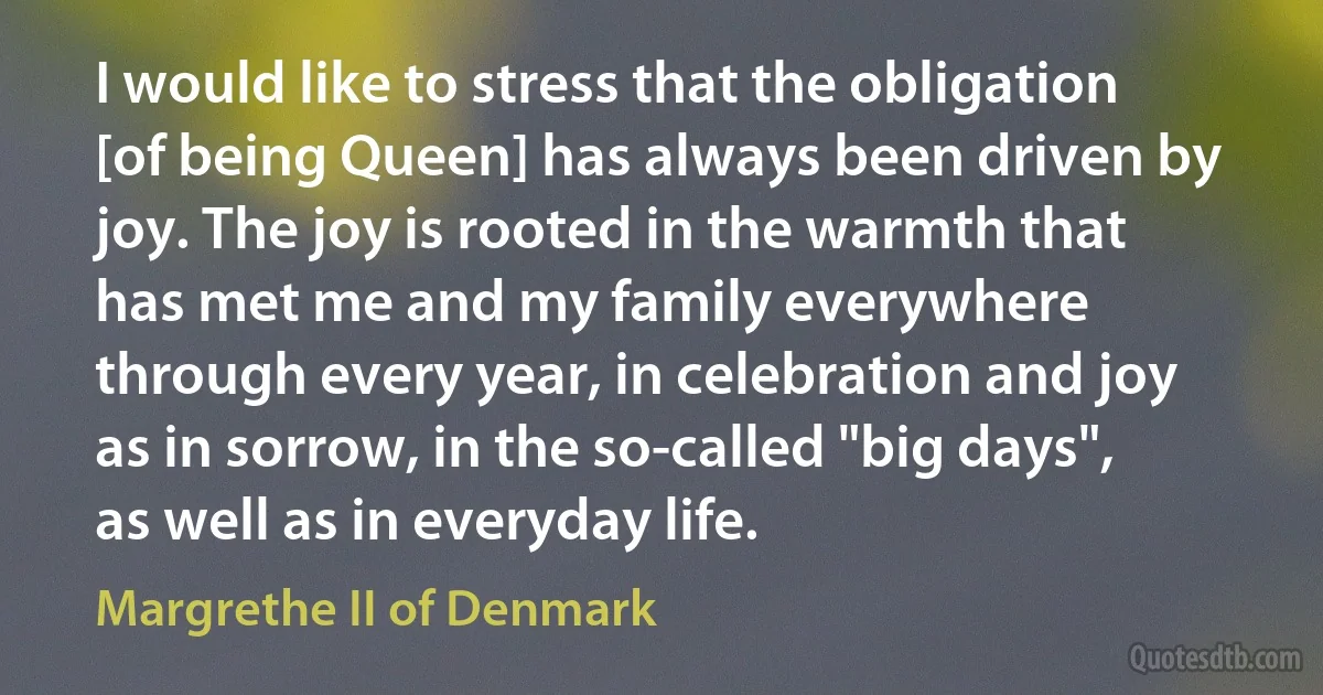 I would like to stress that the obligation [of being Queen] has always been driven by joy. The joy is rooted in the warmth that has met me and my family everywhere through every year, in celebration and joy as in sorrow, in the so-called "big days", as well as in everyday life. (Margrethe II of Denmark)