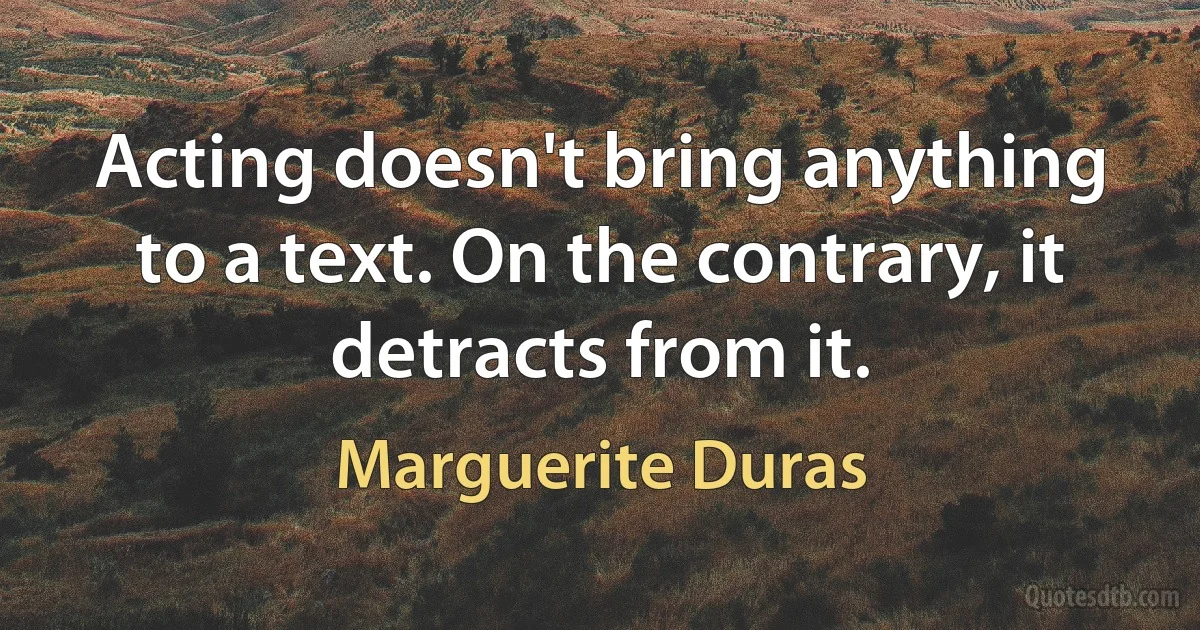 Acting doesn't bring anything to a text. On the contrary, it detracts from it. (Marguerite Duras)