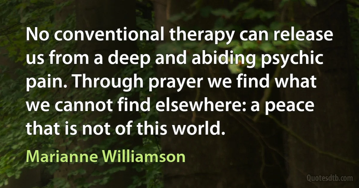 No conventional therapy can release us from a deep and abiding psychic pain. Through prayer we find what we cannot find elsewhere: a peace that is not of this world. (Marianne Williamson)