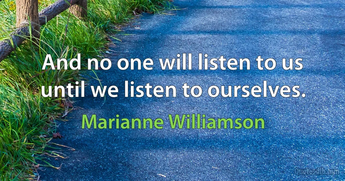 And no one will listen to us until we listen to ourselves. (Marianne Williamson)