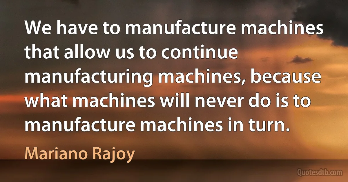 We have to manufacture machines that allow us to continue manufacturing machines, because what machines will never do is to manufacture machines in turn. (Mariano Rajoy)