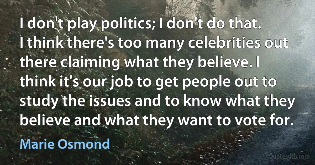 I don't play politics; I don't do that. I think there's too many celebrities out there claiming what they believe. I think it's our job to get people out to study the issues and to know what they believe and what they want to vote for. (Marie Osmond)